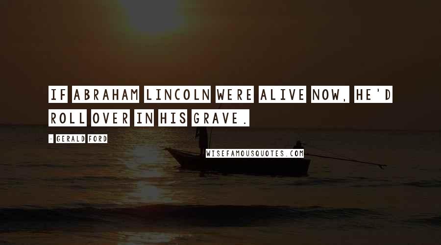 Gerald Ford Quotes: If Abraham Lincoln were alive now, he'd roll over in his grave.