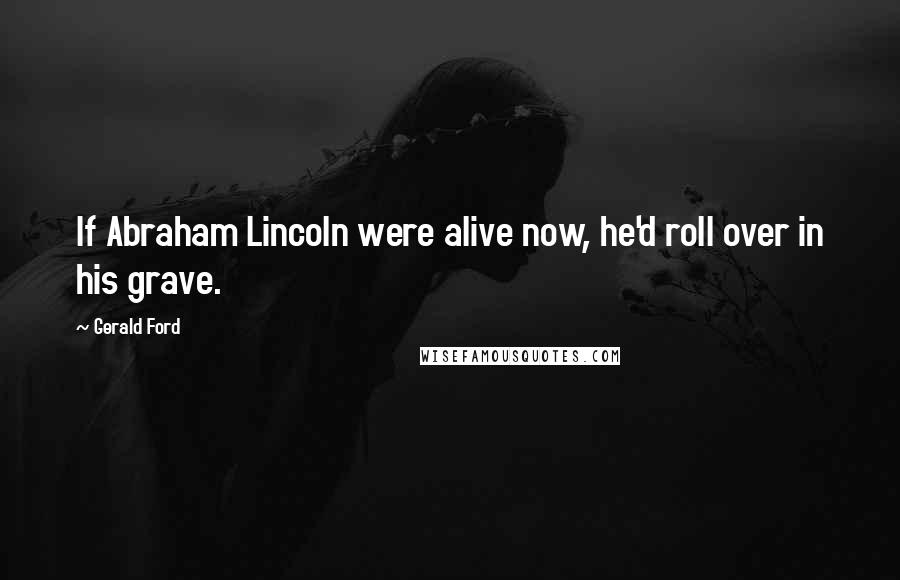 Gerald Ford Quotes: If Abraham Lincoln were alive now, he'd roll over in his grave.