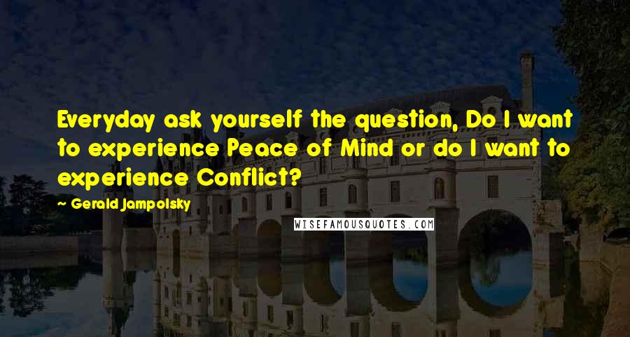 Gerald Jampolsky Quotes: Everyday ask yourself the question, Do I want to experience Peace of Mind or do I want to experience Conflict?