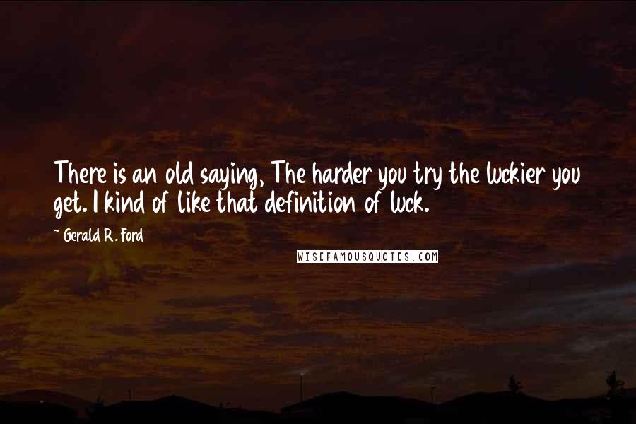 Gerald R. Ford Quotes: There is an old saying, The harder you try the luckier you get. I kind of like that definition of luck.