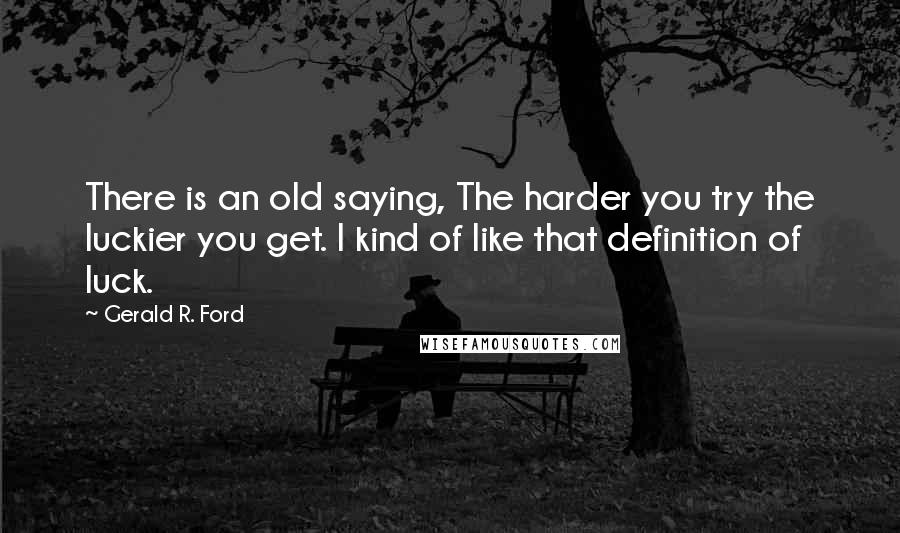 Gerald R. Ford Quotes: There is an old saying, The harder you try the luckier you get. I kind of like that definition of luck.