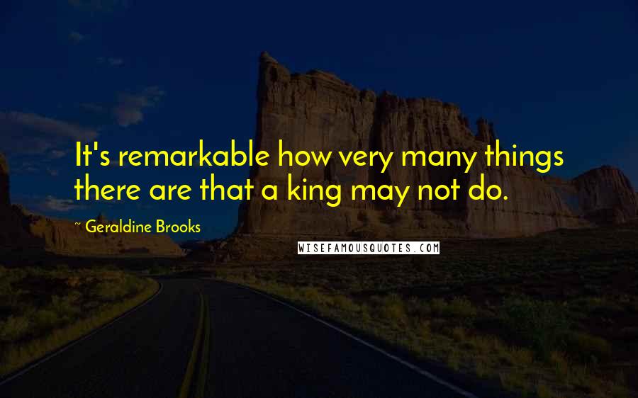 Geraldine Brooks Quotes: It's remarkable how very many things there are that a king may not do.