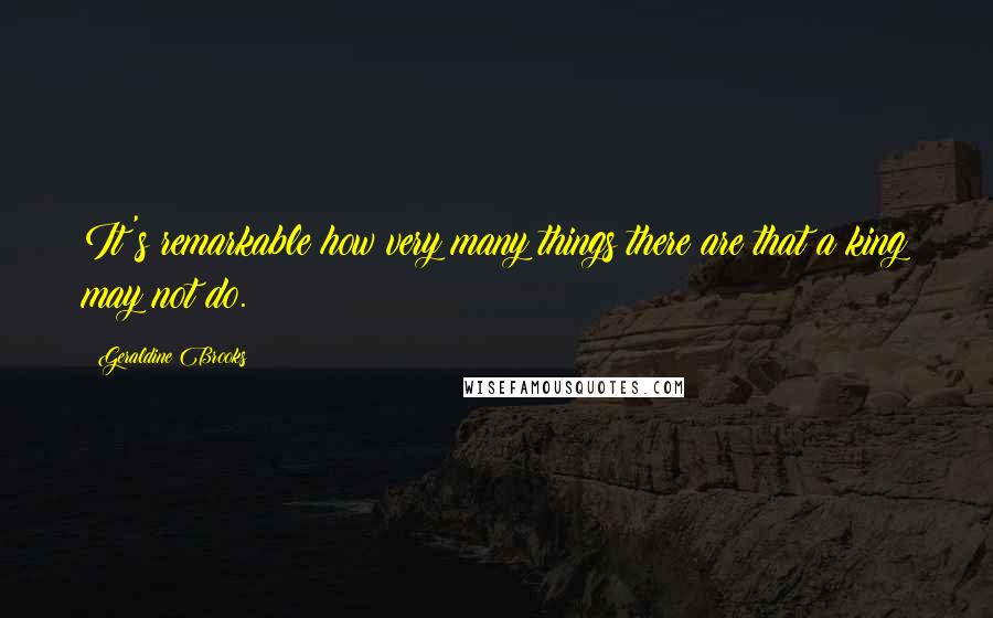 Geraldine Brooks Quotes: It's remarkable how very many things there are that a king may not do.