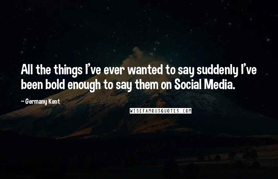 Germany Kent Quotes: All the things I've ever wanted to say suddenly I've been bold enough to say them on Social Media.