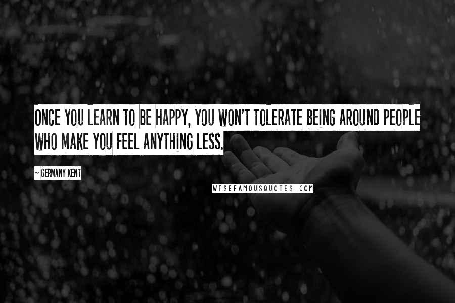 Germany Kent Quotes: Once you learn to be happy, you won't tolerate being around people who make you feel anything less.