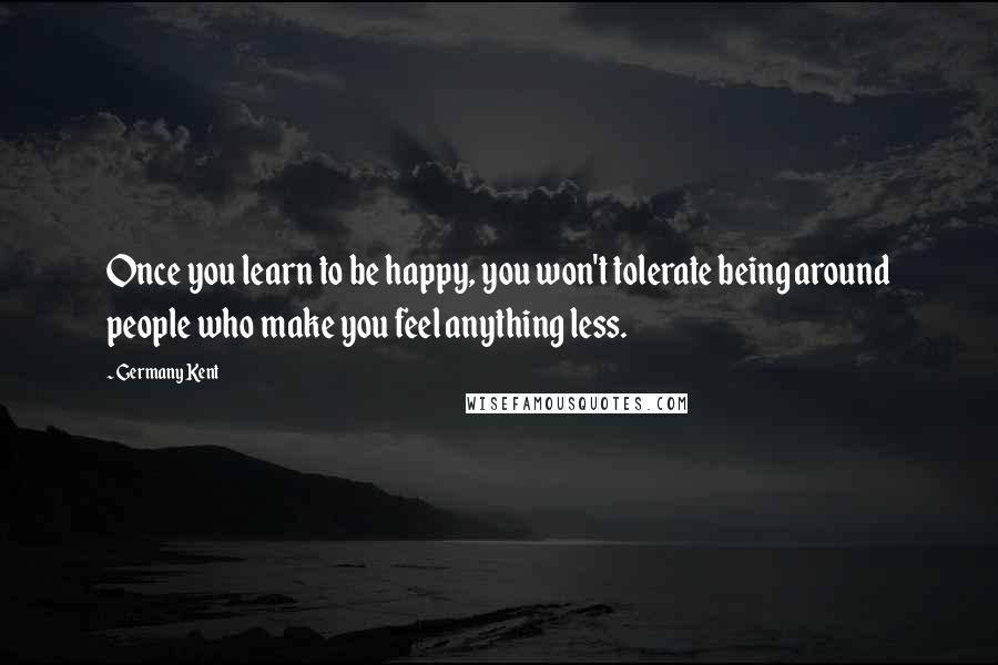 Germany Kent Quotes: Once you learn to be happy, you won't tolerate being around people who make you feel anything less.