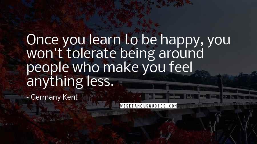 Germany Kent Quotes: Once you learn to be happy, you won't tolerate being around people who make you feel anything less.