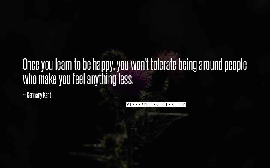 Germany Kent Quotes: Once you learn to be happy, you won't tolerate being around people who make you feel anything less.