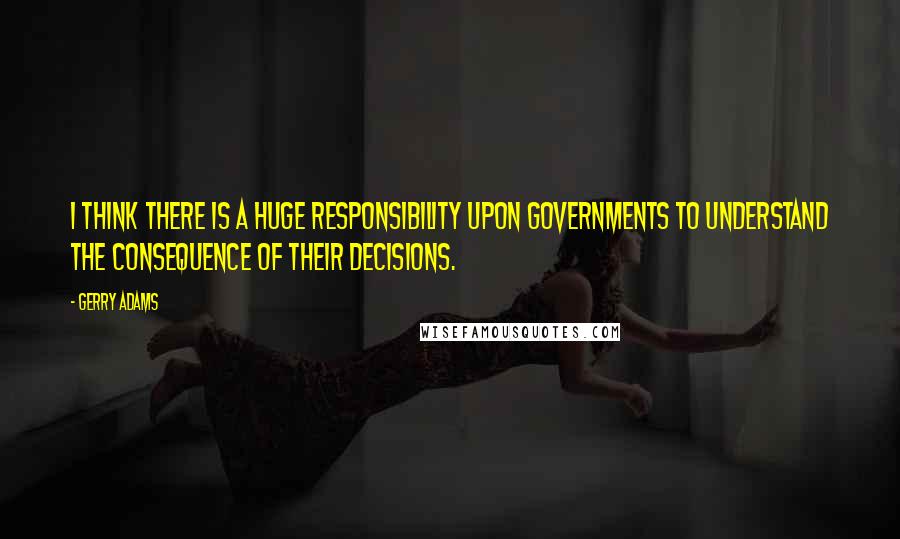 Gerry Adams Quotes: I think there is a huge responsibility upon governments to understand the consequence of their decisions.