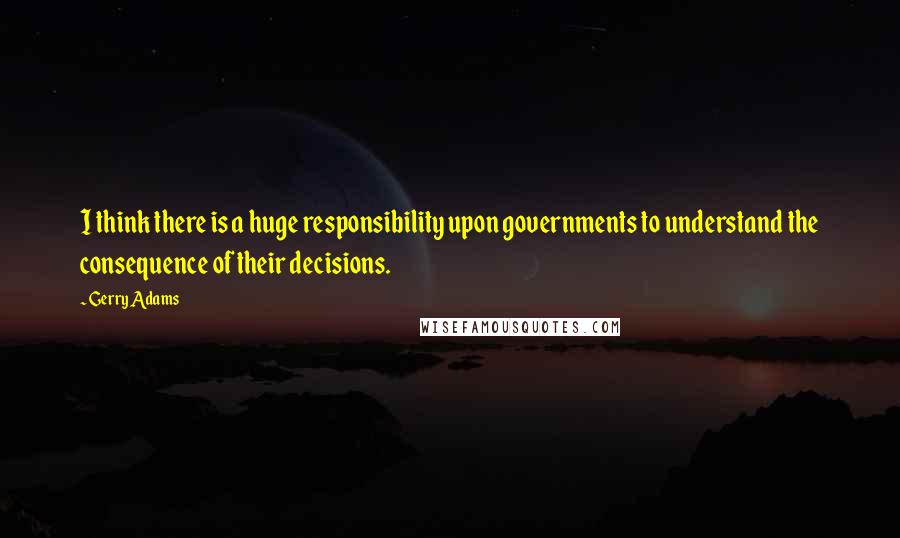 Gerry Adams Quotes: I think there is a huge responsibility upon governments to understand the consequence of their decisions.