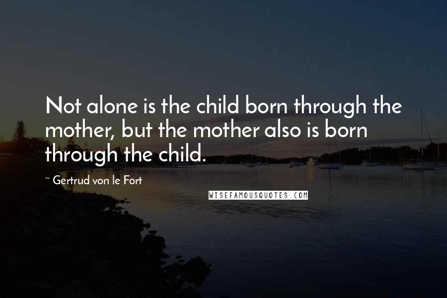 Gertrud Von Le Fort Quotes: Not alone is the child born through the mother, but the mother also is born through the child.