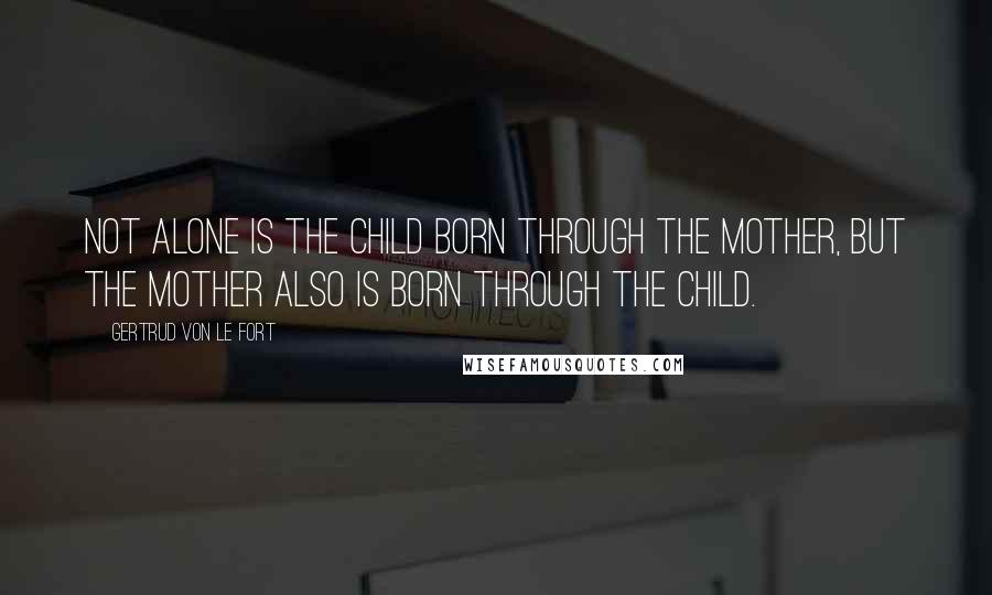 Gertrud Von Le Fort Quotes: Not alone is the child born through the mother, but the mother also is born through the child.