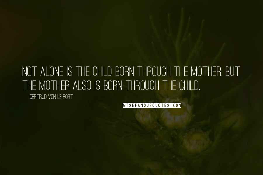 Gertrud Von Le Fort Quotes: Not alone is the child born through the mother, but the mother also is born through the child.