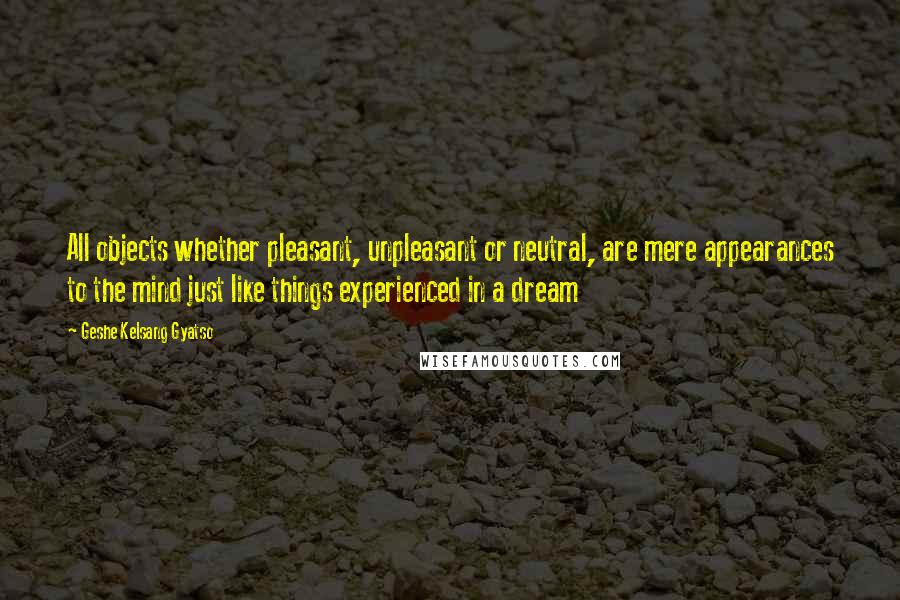 Geshe Kelsang Gyatso Quotes: All objects whether pleasant, unpleasant or neutral, are mere appearances to the mind just like things experienced in a dream