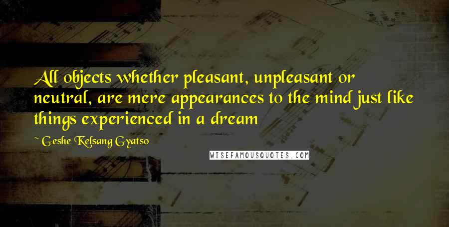 Geshe Kelsang Gyatso Quotes: All objects whether pleasant, unpleasant or neutral, are mere appearances to the mind just like things experienced in a dream