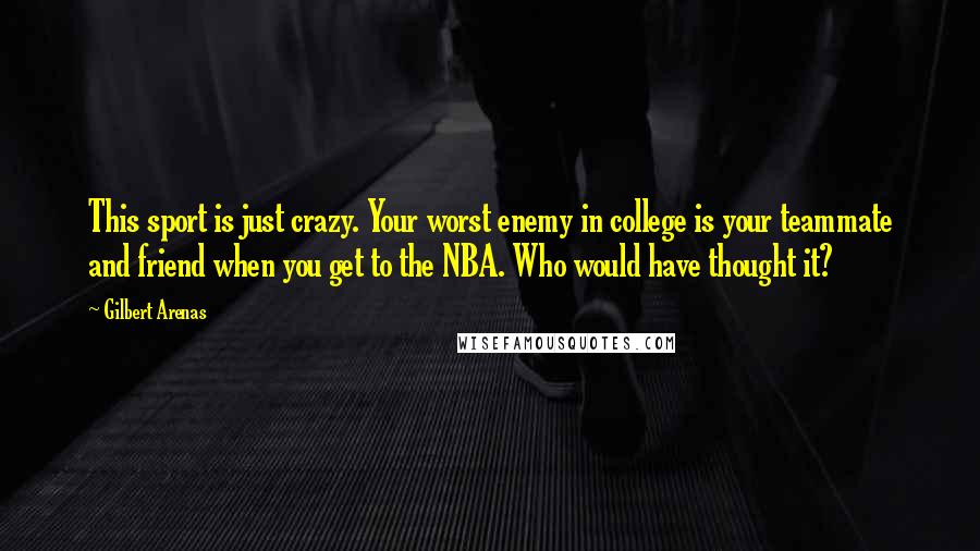 Gilbert Arenas Quotes: This sport is just crazy. Your worst enemy in college is your teammate and friend when you get to the NBA. Who would have thought it?