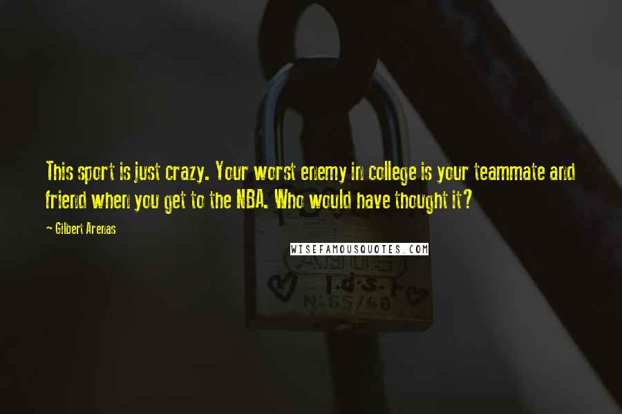 Gilbert Arenas Quotes: This sport is just crazy. Your worst enemy in college is your teammate and friend when you get to the NBA. Who would have thought it?