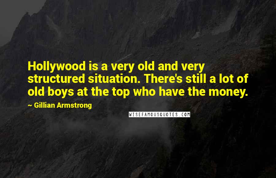 Gillian Armstrong Quotes: Hollywood is a very old and very structured situation. There's still a lot of old boys at the top who have the money.