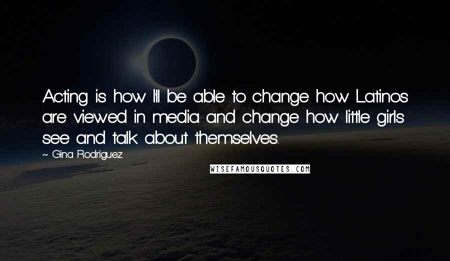 Gina Rodriguez Quotes: Acting is how I'll be able to change how Latinos are viewed in media and change how little girls see and talk about themselves.