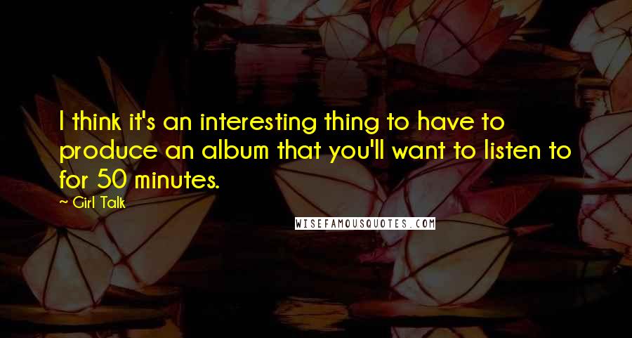 Girl Talk Quotes: I think it's an interesting thing to have to produce an album that you'll want to listen to for 50 minutes.