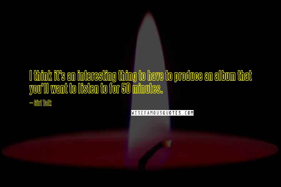 Girl Talk Quotes: I think it's an interesting thing to have to produce an album that you'll want to listen to for 50 minutes.