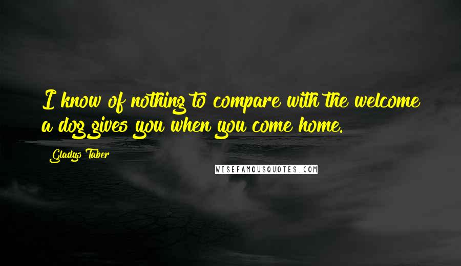 Gladys Taber Quotes: I know of nothing to compare with the welcome a dog gives you when you come home.