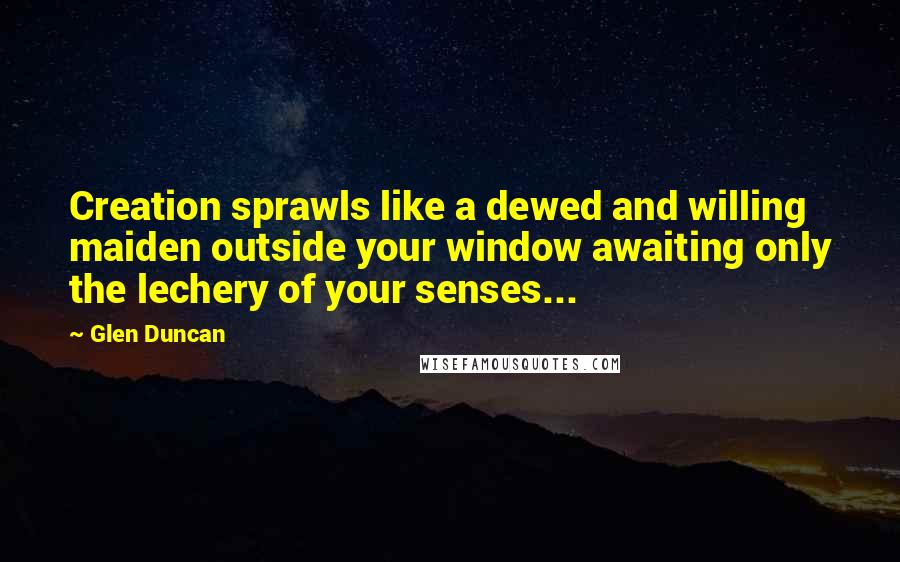 Glen Duncan Quotes: Creation sprawls like a dewed and willing maiden outside your window awaiting only the lechery of your senses...