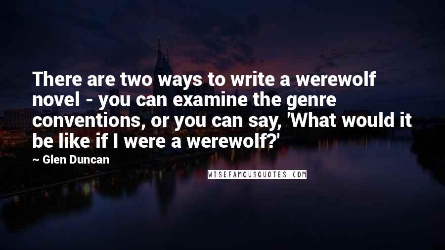 Glen Duncan Quotes: There are two ways to write a werewolf novel - you can examine the genre conventions, or you can say, 'What would it be like if I were a werewolf?'