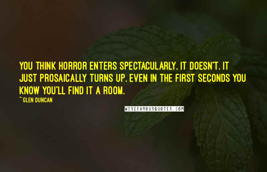 Glen Duncan Quotes: You think horror enters spectacularly. It doesn't. It just prosaically turns up. Even in the first seconds you know you'll find it a room.