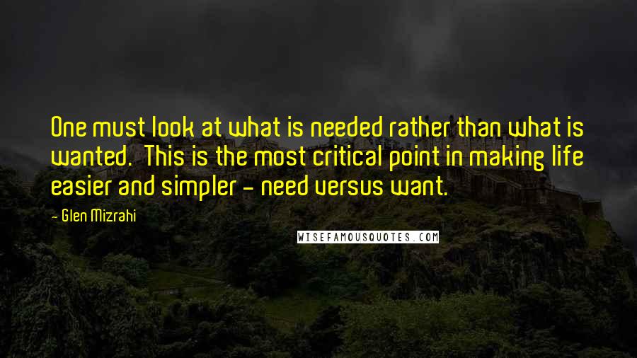 Glen Mizrahi Quotes: One must look at what is needed rather than what is wanted.  This is the most critical point in making life easier and simpler - need versus want.