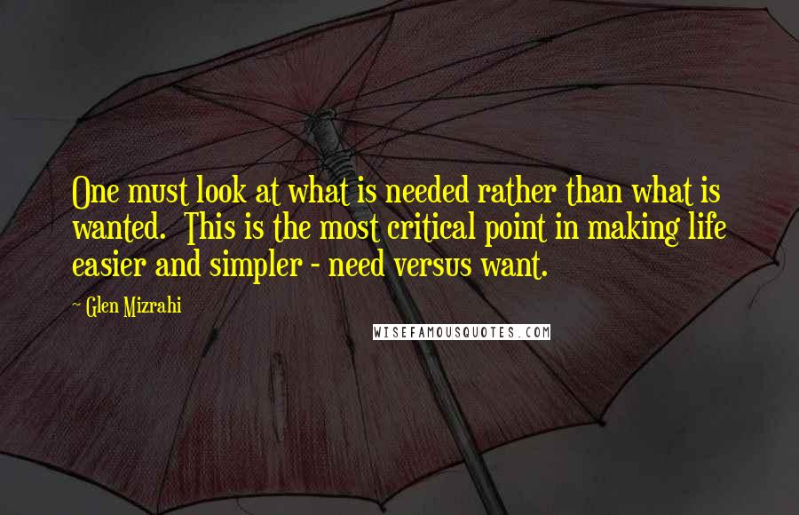 Glen Mizrahi Quotes: One must look at what is needed rather than what is wanted.  This is the most critical point in making life easier and simpler - need versus want.