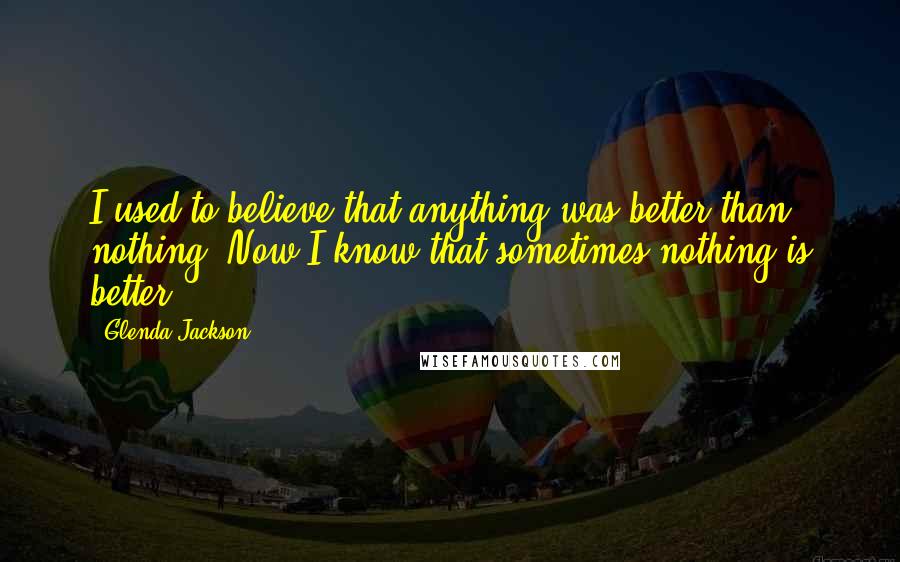 Glenda Jackson Quotes: I used to believe that anything was better than nothing. Now I know that sometimes nothing is better.