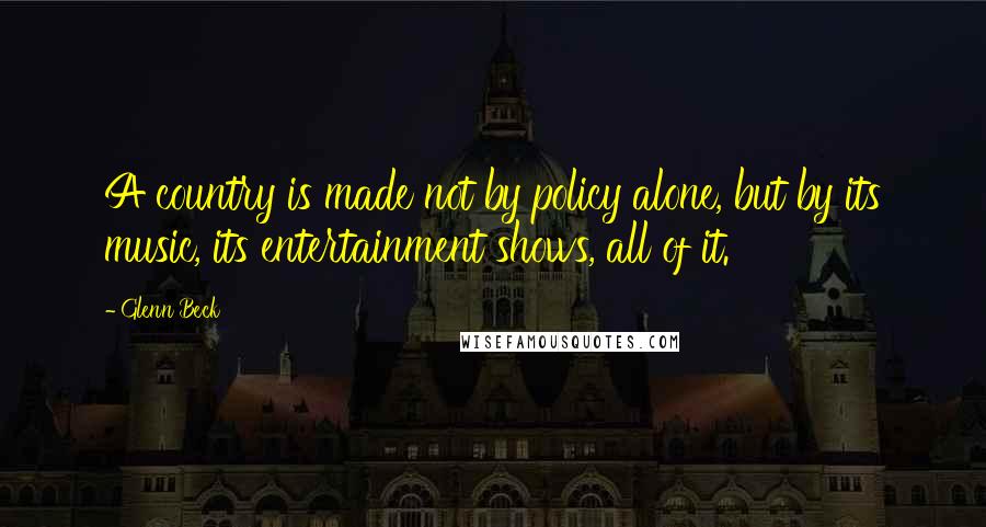 Glenn Beck Quotes: A country is made not by policy alone, but by its music, its entertainment shows, all of it.