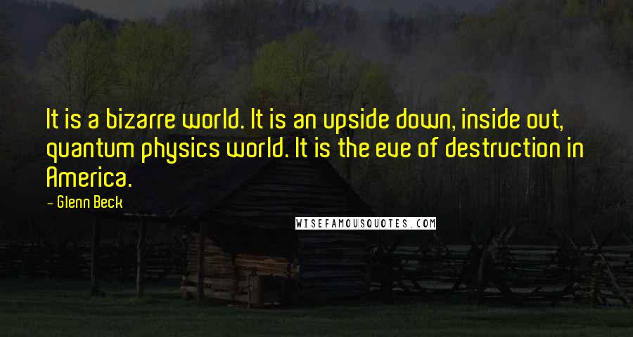 Glenn Beck Quotes: It is a bizarre world. It is an upside down, inside out, quantum physics world. It is the eve of destruction in America.