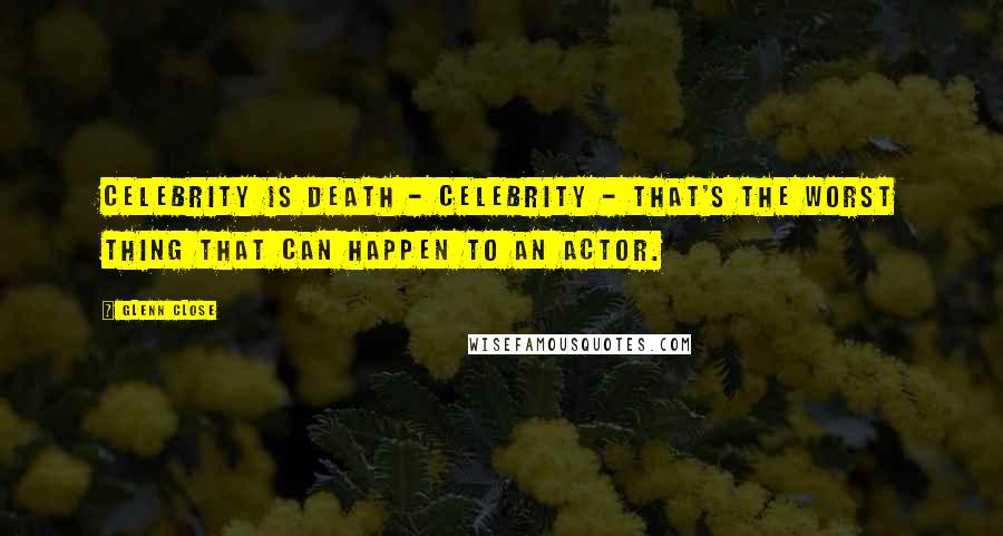 Glenn Close Quotes: Celebrity is death - celebrity - that's the worst thing that can happen to an actor.