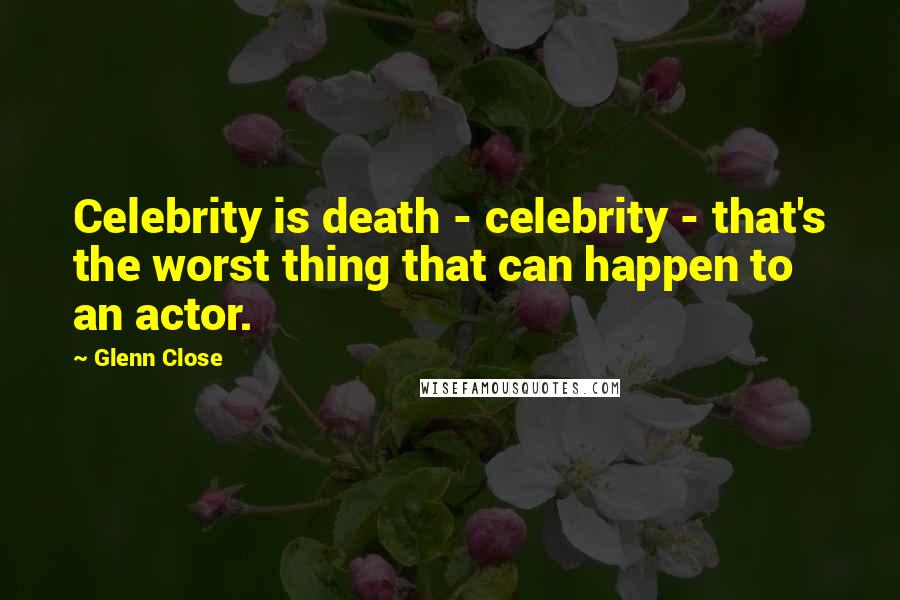 Glenn Close Quotes: Celebrity is death - celebrity - that's the worst thing that can happen to an actor.