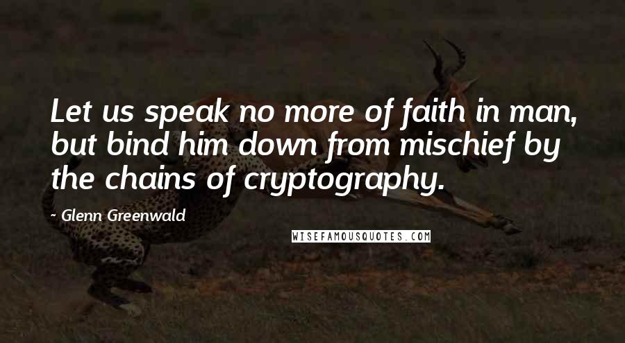 Glenn Greenwald Quotes: Let us speak no more of faith in man, but bind him down from mischief by the chains of cryptography.