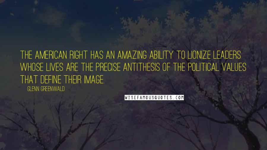 Glenn Greenwald Quotes: The American Right has an amazing ability to lionize leaders whose lives are the precise antithesis of the political values that define their image.