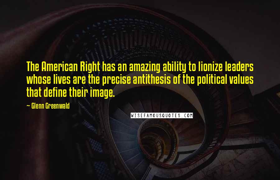 Glenn Greenwald Quotes: The American Right has an amazing ability to lionize leaders whose lives are the precise antithesis of the political values that define their image.