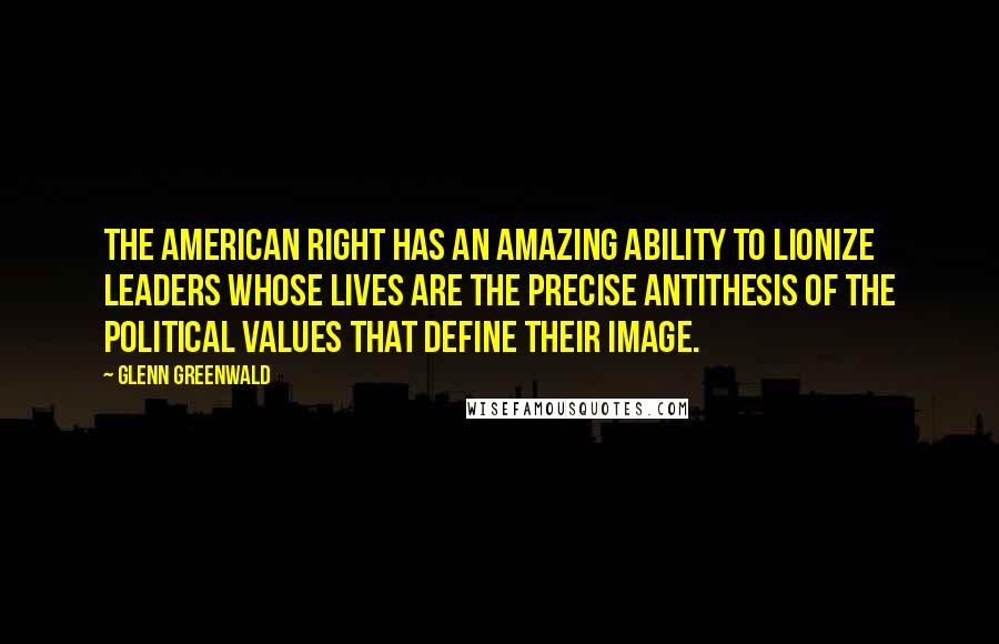 Glenn Greenwald Quotes: The American Right has an amazing ability to lionize leaders whose lives are the precise antithesis of the political values that define their image.