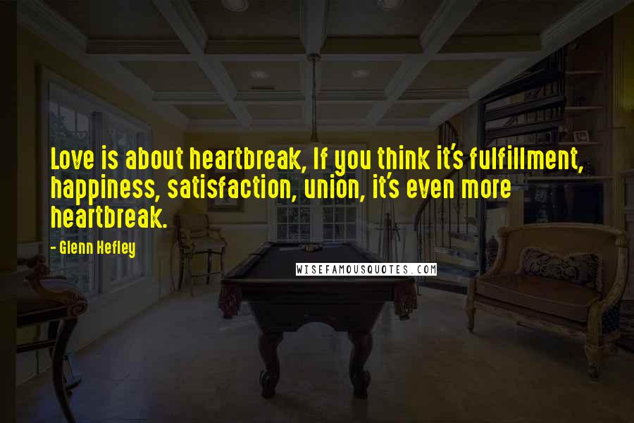 Glenn Hefley Quotes: Love is about heartbreak, If you think it's fulfillment, happiness, satisfaction, union, it's even more heartbreak.