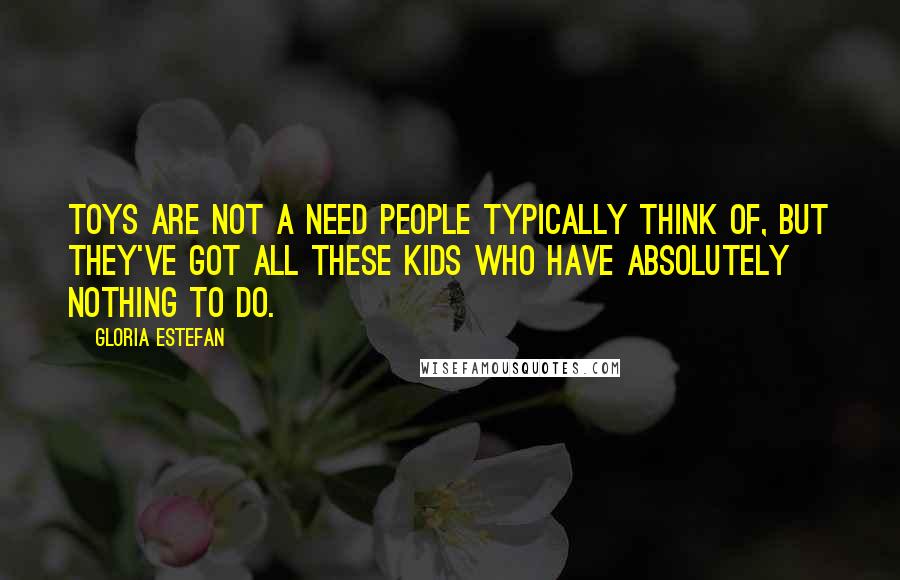 Gloria Estefan Quotes: Toys are not a need people typically think of, but they've got all these kids who have absolutely nothing to do.