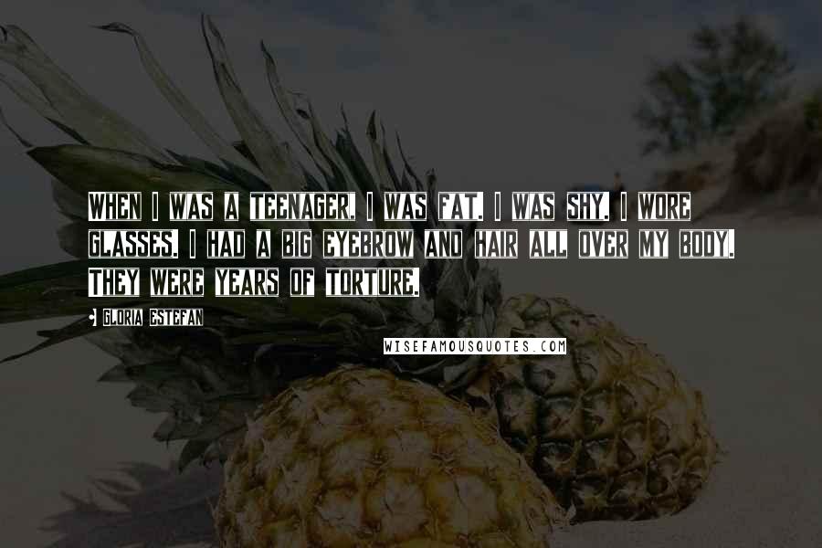 Gloria Estefan Quotes: When I was a teenager, I was fat. I was shy. I wore glasses. I had a big eyebrow and hair all over my body. They were years of torture.