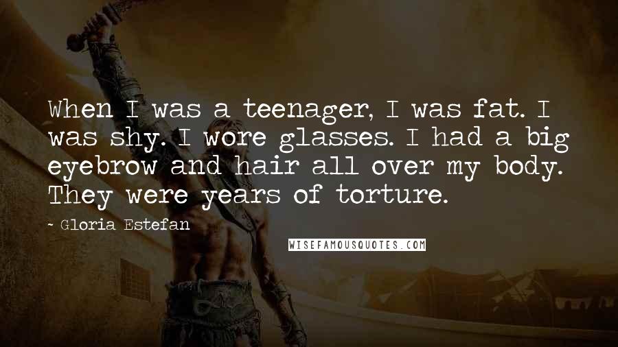 Gloria Estefan Quotes: When I was a teenager, I was fat. I was shy. I wore glasses. I had a big eyebrow and hair all over my body. They were years of torture.