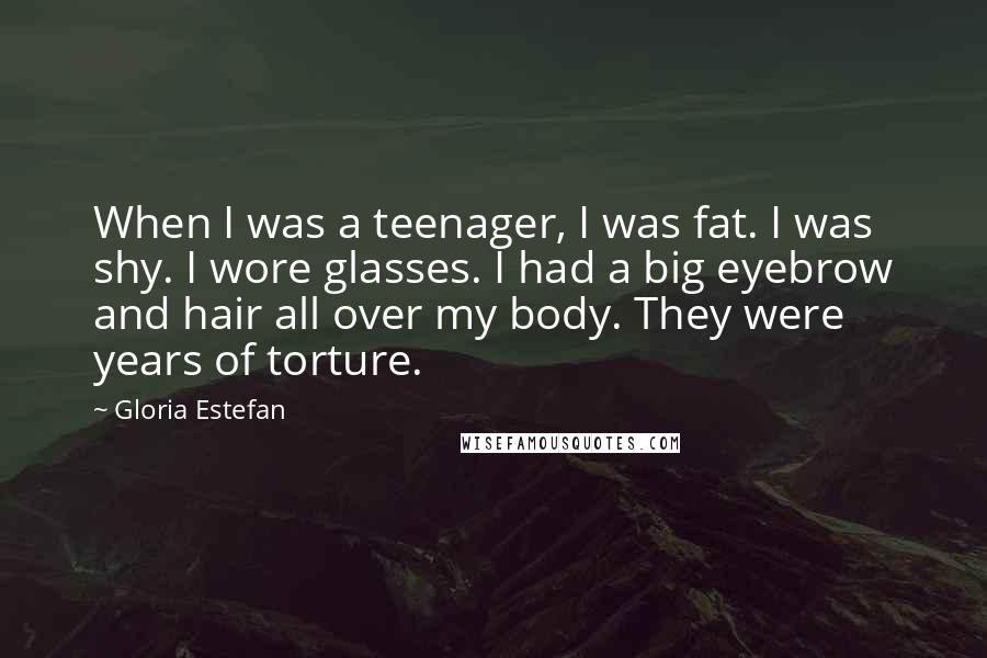 Gloria Estefan Quotes: When I was a teenager, I was fat. I was shy. I wore glasses. I had a big eyebrow and hair all over my body. They were years of torture.