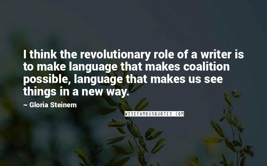 Gloria Steinem Quotes: I think the revolutionary role of a writer is to make language that makes coalition possible, language that makes us see things in a new way.