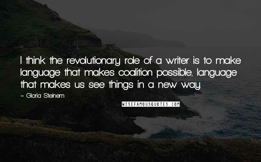 Gloria Steinem Quotes: I think the revolutionary role of a writer is to make language that makes coalition possible, language that makes us see things in a new way.