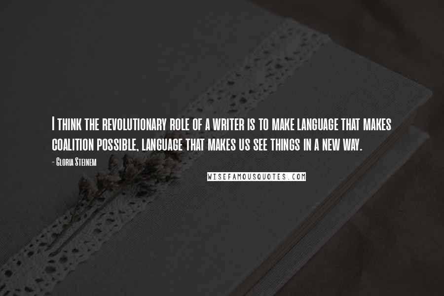 Gloria Steinem Quotes: I think the revolutionary role of a writer is to make language that makes coalition possible, language that makes us see things in a new way.