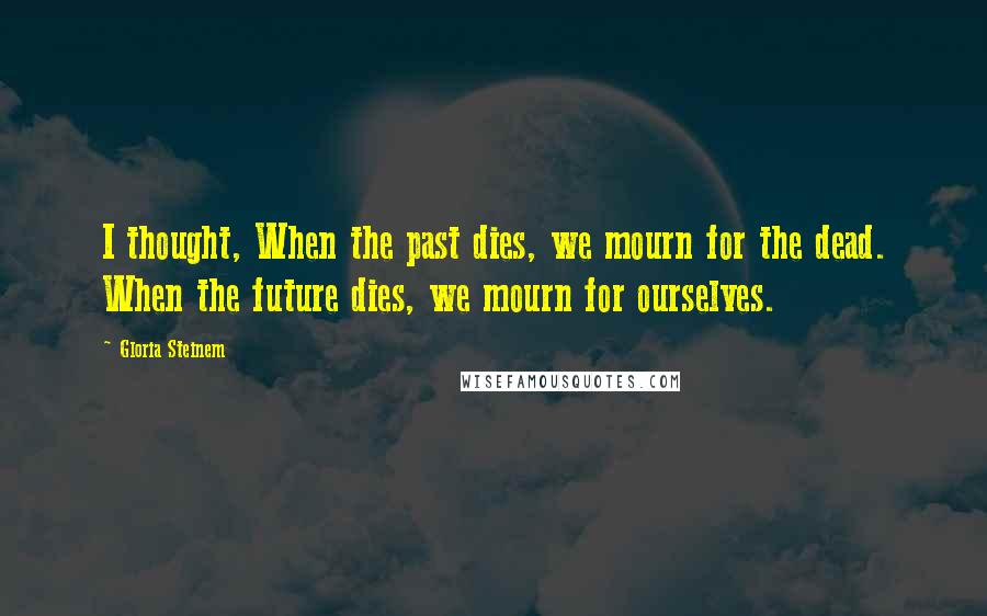 Gloria Steinem Quotes: I thought, When the past dies, we mourn for the dead. When the future dies, we mourn for ourselves.