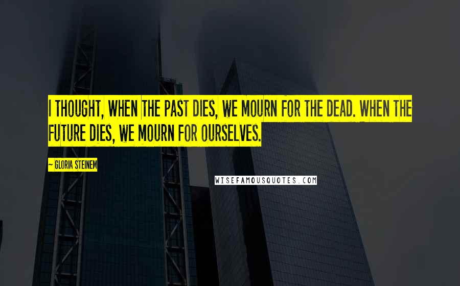 Gloria Steinem Quotes: I thought, When the past dies, we mourn for the dead. When the future dies, we mourn for ourselves.